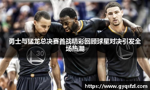 勇士与猛龙总决赛首战精彩回顾球星对决引发全场热潮