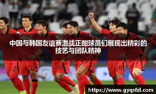 中国与韩国友谊赛激战正酣球员们展现出精彩的技艺与团队精神